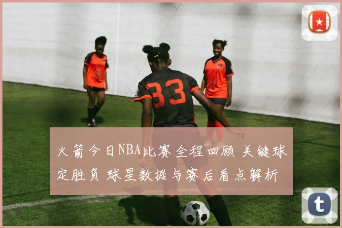 火箭今日NBA比赛全程回顾 关键球定胜负 球星数据与赛后看点解析