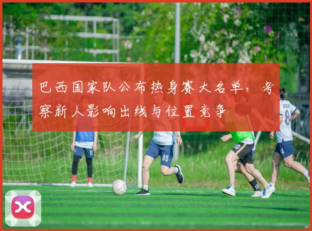 巴西国家队公布热身赛大名单，考察新人影响出线与位置竞争