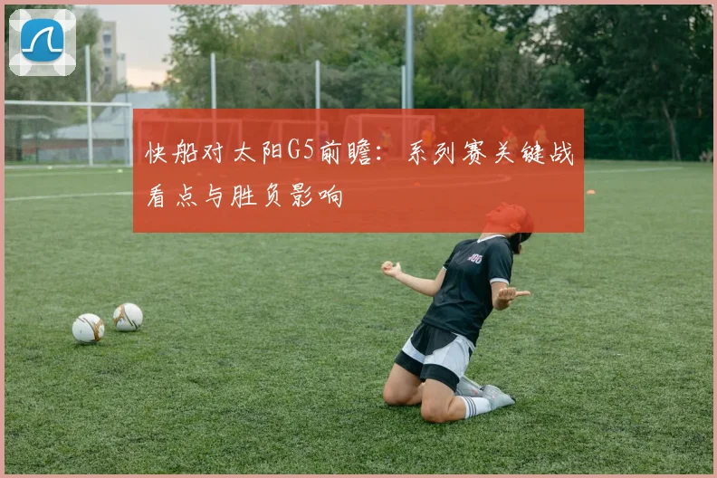快船对太阳G5前瞻:系列赛关键战看点与胜负影响