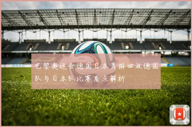 巴黎奥运会德国日本男排回放德国队与日本队比赛看点解析