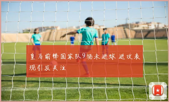 皇马前锋国家队9场未进球 进攻表现引发关注