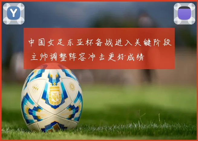 中国女足东亚杯备战进入关键阶段 主帅调整阵容冲击更好成绩