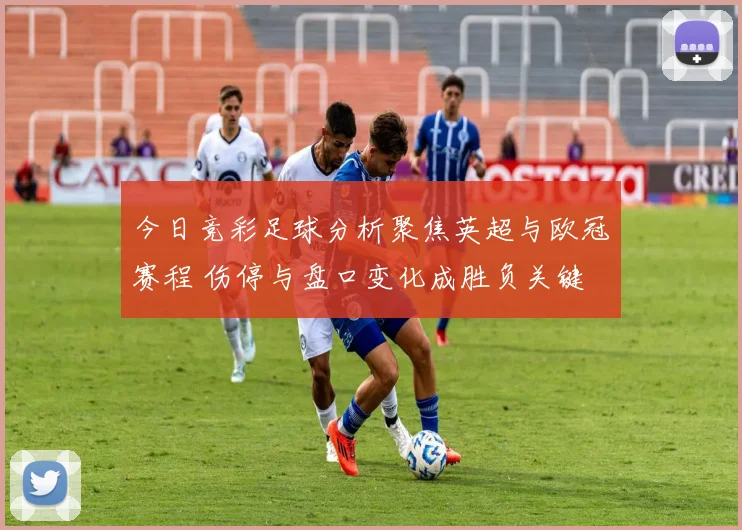 今日竞彩足球分析聚焦英超与欧冠赛程 伤停与盘口变化成胜负关键