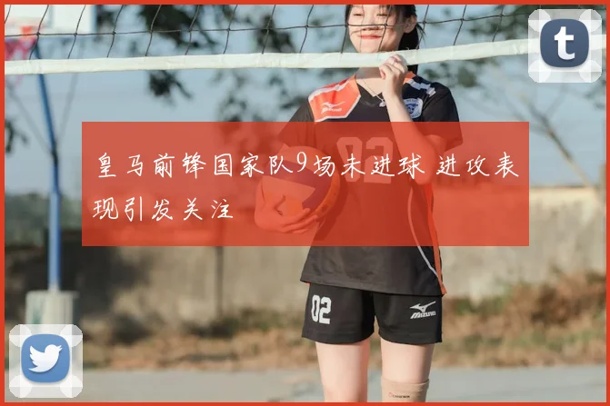 皇马前锋国家队9场未进球 进攻表现引发关注
