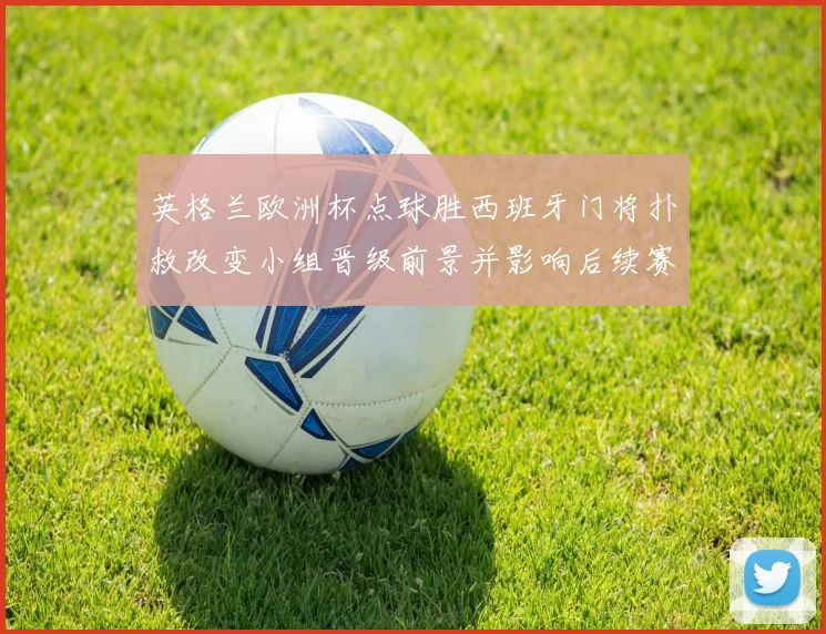 英格兰欧洲杯点球胜西班牙门将扑救改变小组晋级前景并影响后续赛程