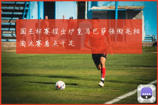 国王杯赛程出炉皇马巴萨领衔亮相淘汰赛看点十足