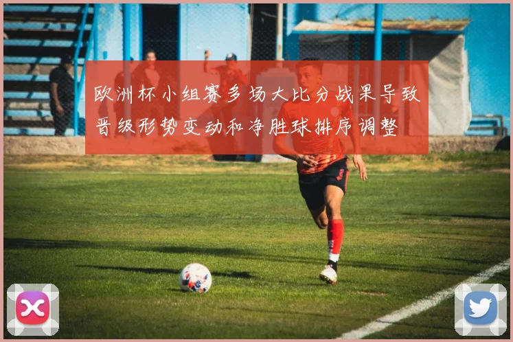 欧洲杯小组赛多场大比分战果导致晋级形势变动和净胜球排序调整