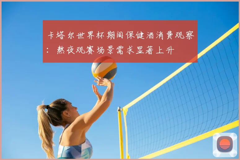 卡塔尔世界杯期间保健酒消费观察:熬夜观赛场景需求显著上升