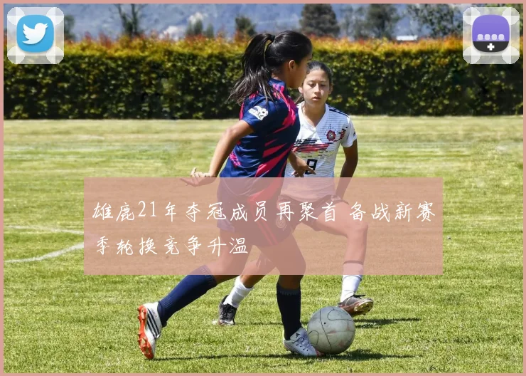 雄鹿21年夺冠成员再聚首 备战新赛季轮换竞争升温
