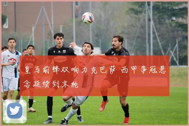 皇马前锋双响力克巴萨 西甲争冠悬念延续到末轮