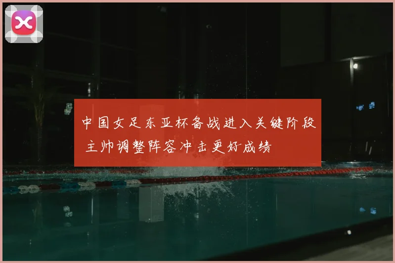 中国女足东亚杯备战进入关键阶段 主帅调整阵容冲击更好成绩