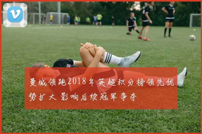 曼城领跑2018年英超积分榜领先优势扩大 影响后续冠军争夺