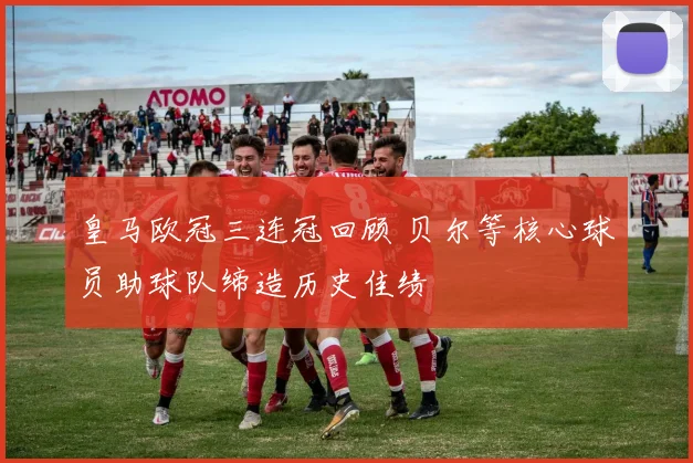 皇马欧冠三连冠回顾 贝尔等核心球员助球队缔造历史佳绩