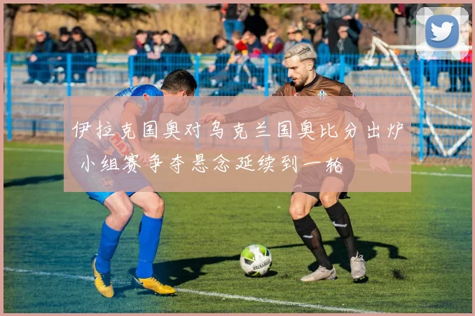伊拉克国奥对乌克兰国奥比分出炉 小组赛争夺悬念延续到一轮