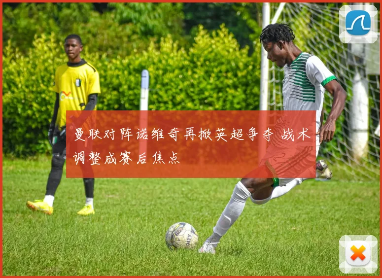 曼联对阵诺维奇再掀英超争夺 战术调整成赛后焦点