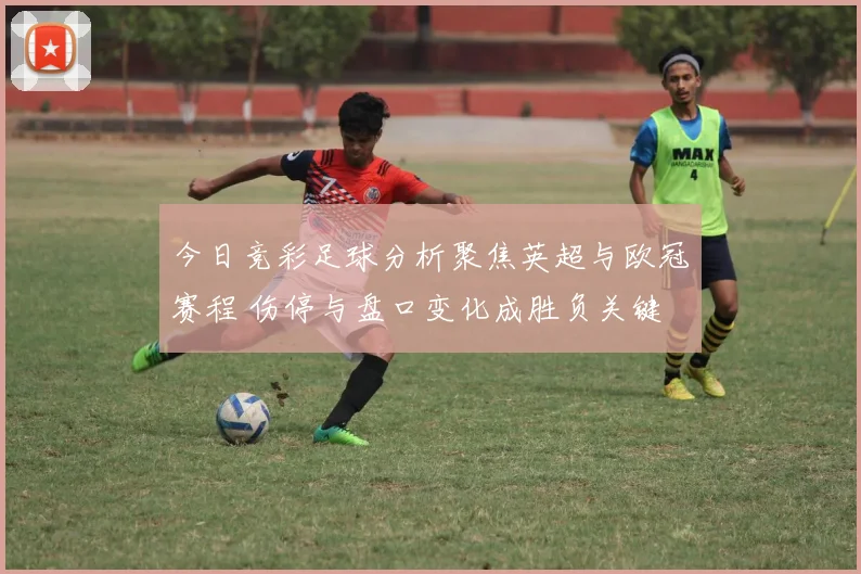 今日竞彩足球分析聚焦英超与欧冠赛程 伤停与盘口变化成胜负关键