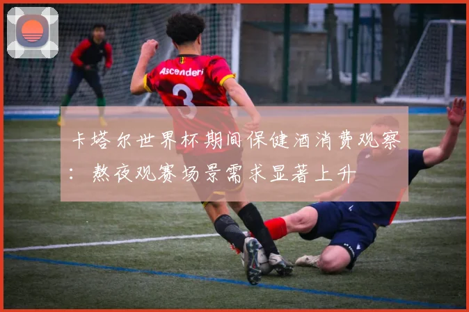 卡塔尔世界杯期间保健酒消费观察：熬夜观赛场景需求显著上升