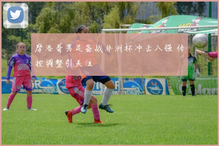 摩洛哥男足备战非洲杯冲击八强 传控调整引关注
