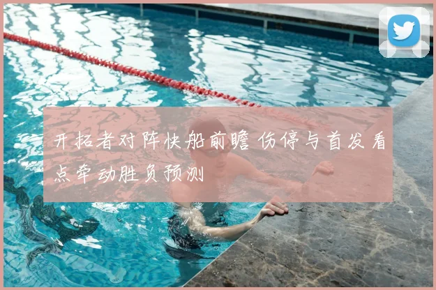 开拓者对阵快船前瞻 伤停与首发看点牵动胜负预测
