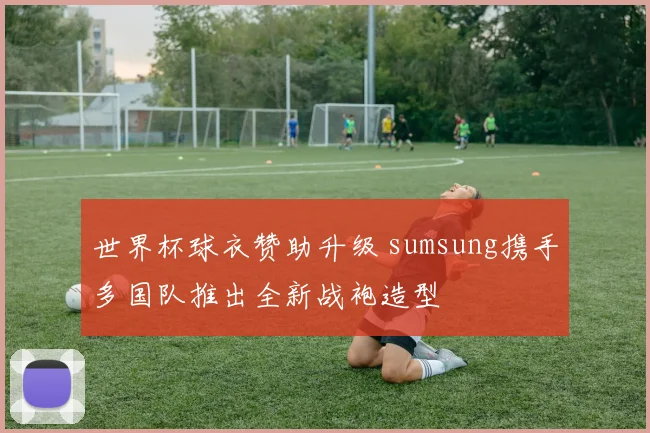 世界杯球衣赞助升级 sumsung携手多国队推出全新战袍造型