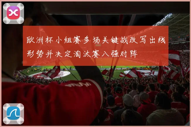 欧洲杯小组赛多场关键战改写出线形势并决定淘汰赛八强对阵