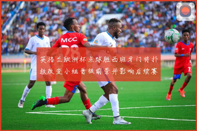 英格兰欧洲杯点球胜西班牙门将扑救改变小组晋级前景并影响后续赛程