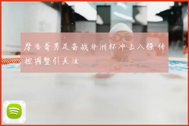 摩洛哥男足备战非洲杯冲击八强 传控调整引关注