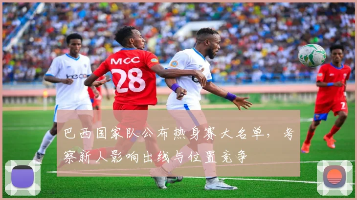 巴西国家队公布热身赛大名单,考察新人影响出线与位置竞争