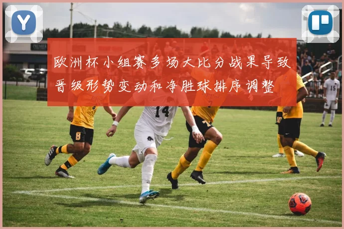 欧洲杯小组赛多场大比分战果导致晋级形势变动和净胜球排序调整