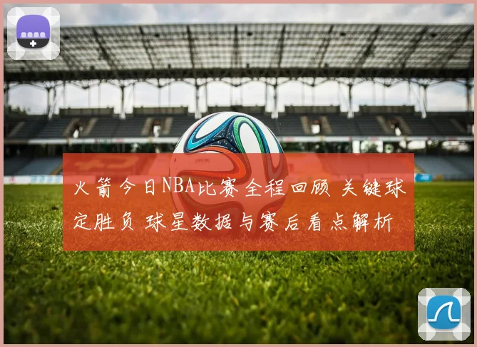 火箭今日NBA比赛全程回顾 关键球定胜负 球星数据与赛后看点解析