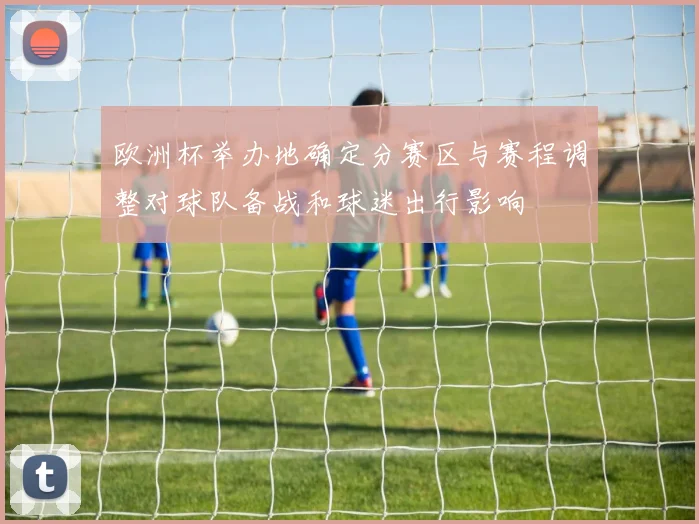 欧洲杯举办地确定分赛区与赛程调整对球队备战和球迷出行影响