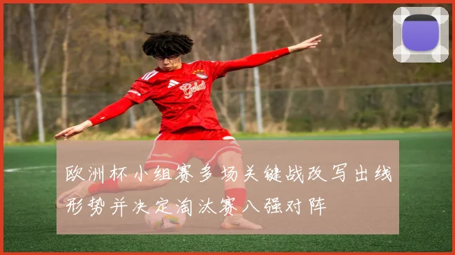 欧洲杯小组赛多场关键战改写出线形势并决定淘汰赛八强对阵