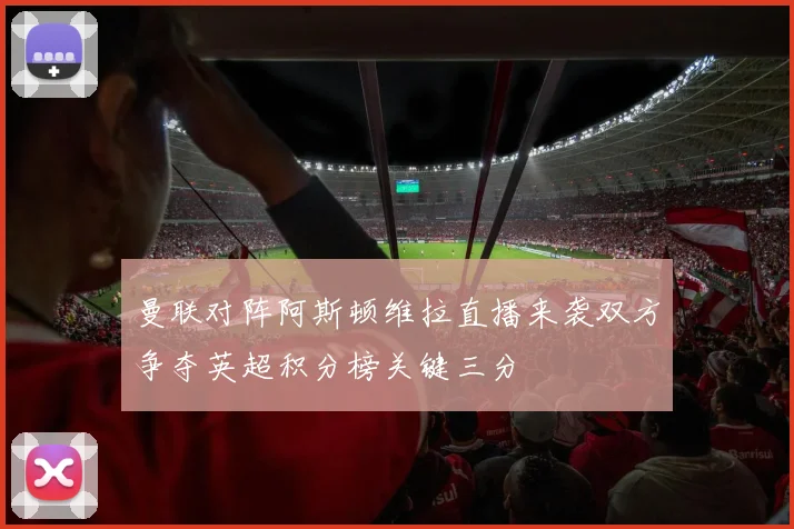 曼联对阵阿斯顿维拉直播来袭双方争夺英超积分榜关键三分