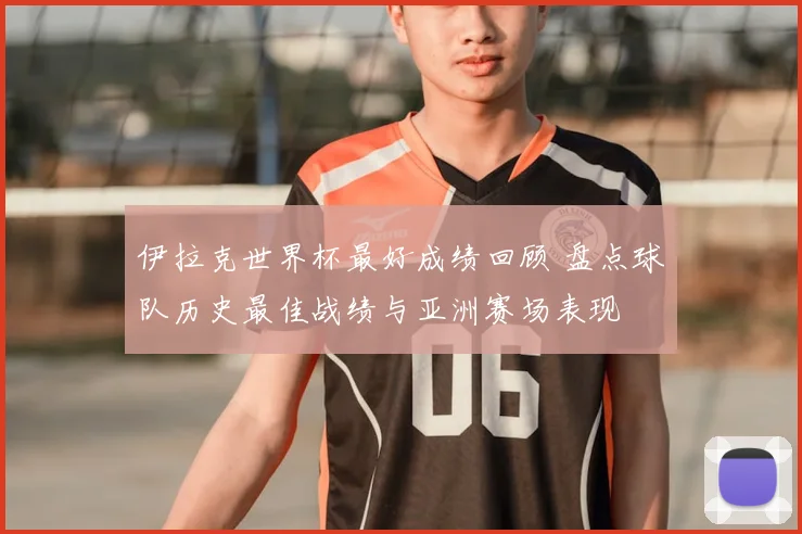 伊拉克世界杯最好成绩回顾 盘点球队历史最佳战绩与亚洲赛场表现