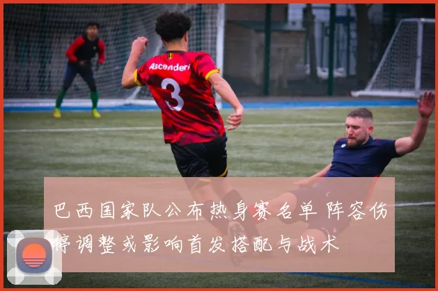 巴西国家队公布热身赛名单 阵容伤停调整或影响首发搭配与战术