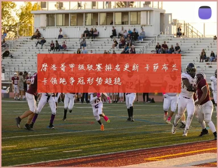 摩洛哥甲级联赛排名更新 卡萨布兰卡领跑争冠形势趋稳