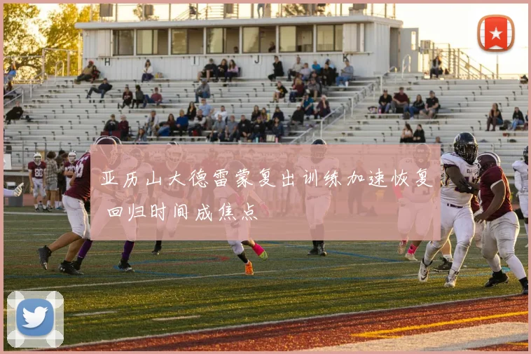 亚历山大德雷蒙复出训练加速恢复 回归时间成焦点
