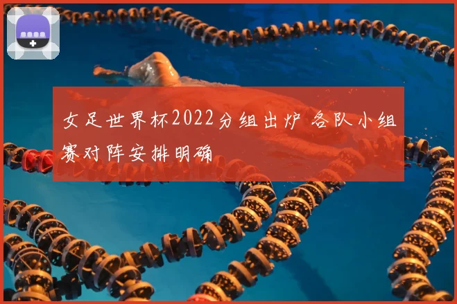 女足世界杯2022分组出炉 各队小组赛对阵安排明确