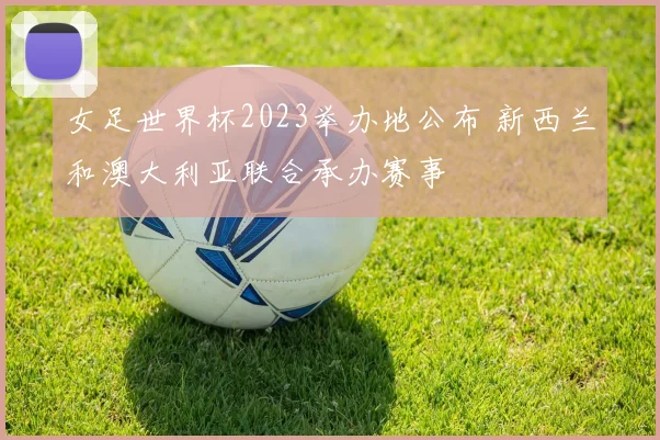 女足世界杯2023举办地公布 新西兰和澳大利亚联合承办赛事