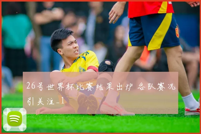 26号世界杯比赛结果出炉 各队赛况引关注_1